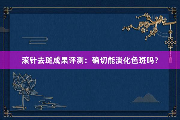 滚针去斑成果评测：确切能淡化色斑吗？